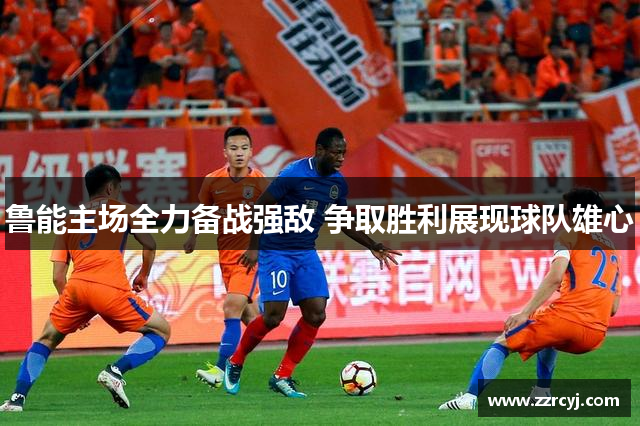 鲁能主场全力备战强敌 争取胜利展现球队雄心