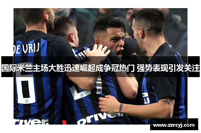 国际米兰主场大胜迅速崛起成争冠热门 强势表现引发关注