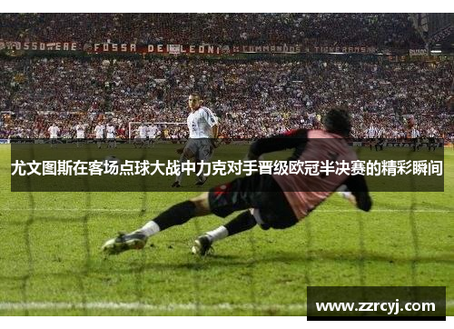 尤文图斯在客场点球大战中力克对手晋级欧冠半决赛的精彩瞬间