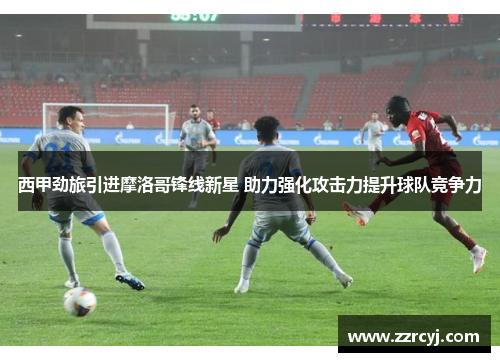 西甲劲旅引进摩洛哥锋线新星 助力强化攻击力提升球队竞争力