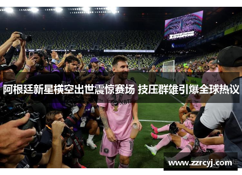 阿根廷新星横空出世震惊赛场 技压群雄引爆全球热议