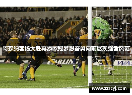 阿森纳客场大胜再添欧冠梦想奋勇向前展现强者风范