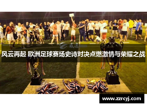 风云再起 欧洲足球赛场史诗对决点燃激情与荣耀之战