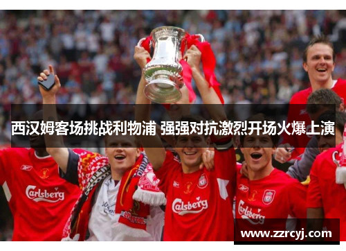 西汉姆客场挑战利物浦 强强对抗激烈开场火爆上演