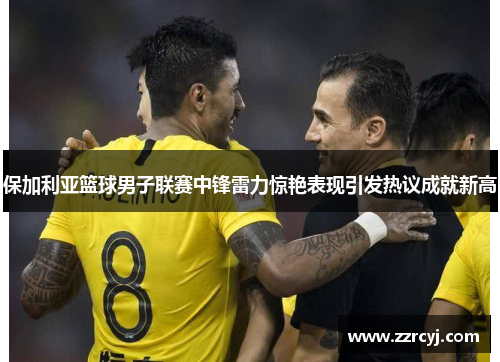保加利亚篮球男子联赛中锋雷力惊艳表现引发热议成就新高