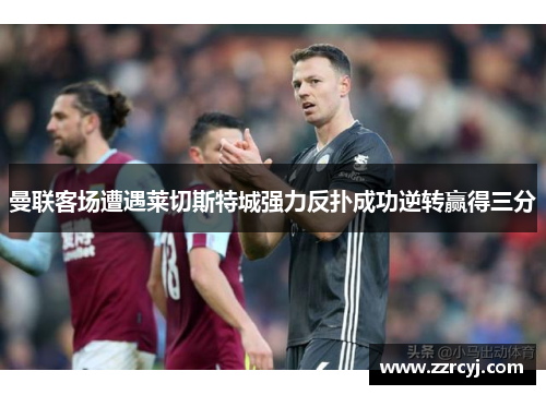 曼联客场遭遇莱切斯特城强力反扑成功逆转赢得三分
