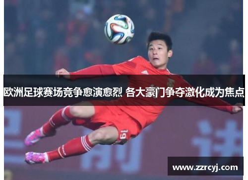 欧洲足球赛场竞争愈演愈烈 各大豪门争夺激化成为焦点