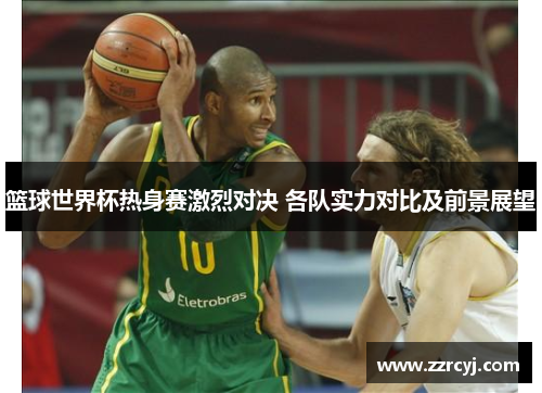 篮球世界杯热身赛激烈对决 各队实力对比及前景展望